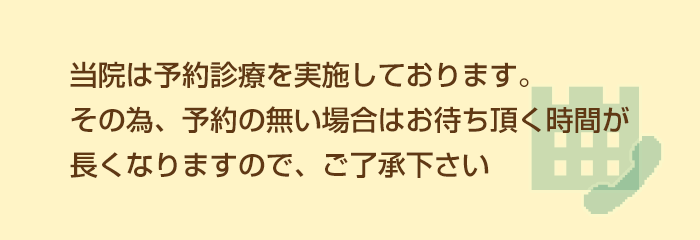 当院は予約診療を実施しております。その為、予約の無い場合はお待ち頂く時間が長くなりますので、ご了承下さい。